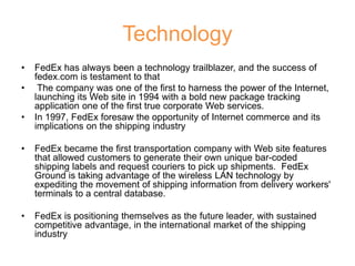 Technology
• FedEx has always been a technology trailblazer, and the success of
fedex.com is testament to that
• The company was one of the first to harness the power of the Internet,
launching its Web site in 1994 with a bold new package tracking
application one of the first true corporate Web services.
• In 1997, FedEx foresaw the opportunity of Internet commerce and its
implications on the shipping industry
• FedEx became the first transportation company with Web site features
that allowed customers to generate their own unique bar-coded
shipping labels and request couriers to pick up shipments. FedEx
Ground is taking advantage of the wireless LAN technology by
expediting the movement of shipping information from delivery workers'
terminals to a central database.
• FedEx is positioning themselves as the future leader, with sustained
competitive advantage, in the international market of the shipping
industry
 