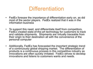 Differentiation
• FedEx foresaw the importance of differentiation early on, as did
most of the sector players. FedEx realized that it was in the
information business
• To support this need, and differentiate itself from competitors,
FedEx created state-of-the-art technology for customers to track
and validate shipments. Shipments are virtually traceable from
their origin to their destination all with the convenience of the
personal computer
• Additionally, FedEx has forecasted the important strategic trend
of a continuously global shipping market. The differentiation of
products is a continuous process in this competitive industry as
innovations are often quickly imitated. FedEx strives to develop
innovations and listens to customers wants and needs.
 