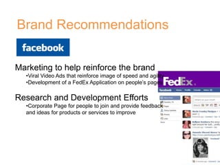 Brand Recommendations
Marketing to help reinforce the brand
•Viral Video Ads that reinforce image of speed and agility
•Development of a FedEx Application on people’s pages
Research and Development Efforts
•Corporate Page for people to join and provide feedback
and ideas for products or services to improve
 