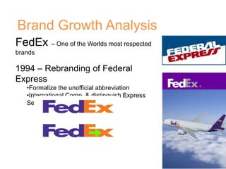 Brand Growth Analysis
FedEx – One of the Worlds most respected
brands
1994 – Rebranding of Federal
Express
•Formalize the unofficial abbreviation
•International Comp. & distinguish Express
Services
 