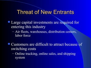 Threat of New EntrantsThreat of New Entrants
Large capital investments are required for
entering this industry
– Air fleets, warehouses, distribution centers,
labor force
Customers are difficult to attract because of
switching costs
– Online tracking, online sales, and shipping
system
 