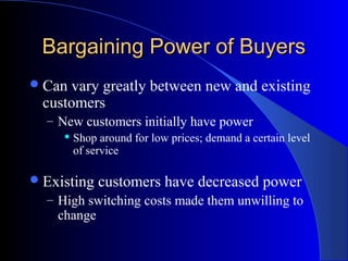 Bargaining Power of BuyersBargaining Power of Buyers
Can vary greatly between new and existing
customers
– New customers initially have power
 Shop around for low prices; demand a certain level
of service
Existing customers have decreased power
– High switching costs made them unwilling to
change
 
