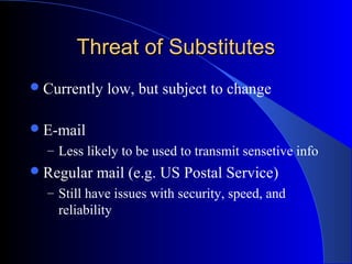 Threat of SubstitutesThreat of Substitutes
Currently low, but subject to change
E-mail
– Less likely to be used to transmit sensetive info
Regular mail (e.g. US Postal Service)
– Still have issues with security, speed, and
reliability
 
