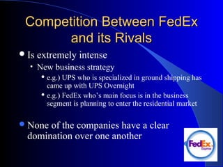Competition Between FedExCompetition Between FedEx
and its Rivalsand its Rivals
Is extremely intense
• New business strategy
 e.g.) UPS who is specialized in ground shipping has
came up with UPS Overnight
 e.g.) FedEx who’s main focus is in the business
segment is planning to enter the residential market
None of the companies have a clear
domination over one another
 