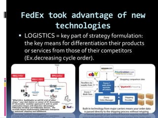 FedEx took advantage of new 
technologies 
 LOGISTICS = key part of strategy formulation: 
the key means for differentiation their products 
or services from those of their competitors 
(Ex.decreasing cycle order). 
 
