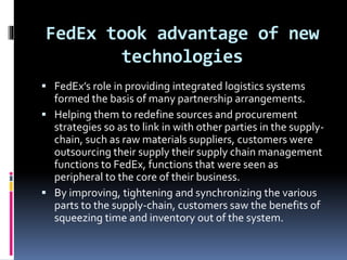 FedEx took advantage of new 
technologies 
 FedEx’s role in providing integrated logistics systems 
formed the basis of many partnership arrangements. 
 Helping them to redefine sources and procurement 
strategies so as to link in with other parties in the supply-chain, 
such as raw materials suppliers, customers were 
outsourcing their supply their supply chain management 
functions to FedEx, functions that were seen as 
peripheral to the core of their business. 
 By improving, tightening and synchronizing the various 
parts to the supply-chain, customers saw the benefits of 
squeezing time and inventory out of the system. 
 