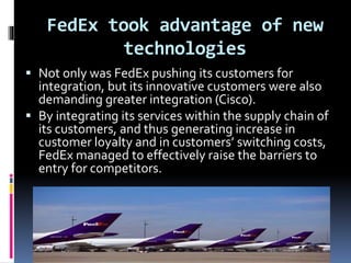 FedEx took advantage of new 
technologies 
 Not only was FedEx pushing its customers for 
integration, but its innovative customers were also 
demanding greater integration (Cisco). 
 By integrating its services within the supply chain of 
its customers, and thus generating increase in 
customer loyalty and in customers’ switching costs, 
FedEx managed to effectively raise the barriers to 
entry for competitors. 
 