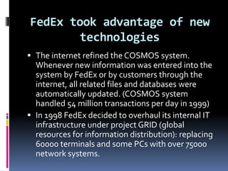 FedEx took advantage of new 
technologies 
 The internet refined the COSMOS system. 
Whenever new information was entered into the 
system by FedEx or by customers through the 
internet, all related files and databases were 
automatically updated. (COSMOS system 
handled 54 million transactions per day in 1999) 
 In 1998 FedEx decided to overhaul its internal IT 
infrastructure under project GRID (global 
resources for information distribution): replacing 
60000 terminals and some PCs with over 75000 
network systems. 
 