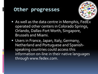 Other progresses 
 As well as the data centre in Memphis, FedEx 
operated other centers in Colorado Springs, 
Orlando, Dallas-Fort Worth, Singapore, 
Brussels and Miami. 
 Users in France, Japan, Italy, Germany, 
Netherland and Portuguese and Spanish-speaking 
countries could access this 
information on-line in their native languages 
through www.fedex.com. 
 