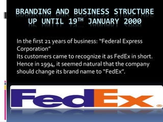 BRANDING AND BUSINESS STRUCTURE 
UP UNTIL 19TH JANUARY 2000 
In the first 21 years of business: “Federal Express 
Corporation” 
Its customers came to recognize it as FedEx in short. 
Hence in 1994, it seemed natural that the company 
should change its brand name to “FedEx”. 
 