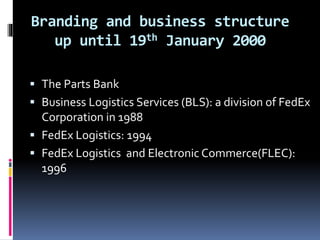 Branding and business structure 
up until 19th January 2000 
 The Parts Bank 
 Business Logistics Services (BLS): a division of FedEx 
Corporation in 1988 
 FedEx Logistics: 1994 
 FedEx Logistics and Electronic Commerce(FLEC): 
1996 
 