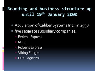 Branding and business structure up 
until 19th January 2000 
 Acquisition of Caliber Systems Inc.: in 1998 
 five separate subsidiary companies: 
 Federal Express 
 RPS 
 Roberts Express 
 Viking Freight 
 FDX Logistics 
 