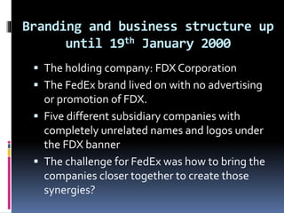 Branding and business structure up 
until 19th January 2000 
 The holding company: FDX Corporation 
 The FedEx brand lived on with no advertising 
or promotion of FDX. 
 Five different subsidiary companies with 
completely unrelated names and logos under 
the FDX banner 
 The challenge for FedEx was how to bring the 
companies closer together to create those 
synergies? 
 