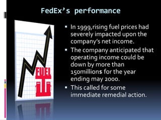FedEx’s performance 
 In 1999,rising fuel prices had 
severely impacted upon the 
company’s net income. 
 The company anticipated that 
operating income could be 
down by more than 
150million$ for the year 
ending may 2000. 
 This called for some 
immediate remedial action. 
 