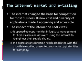 The internet market and e-tailing 
 The internet changed the basis for competition 
for most business. Its low cost and diversity of 
applications made it appealing and accessible. 
 The impact of the internet on FedEx was: 
1- it opened up opportunities in logistics management 
for FedEx as businesses were using the internet to 
reengineer their supply-chains. 
2-the express transportation needs associated with the 
growth in e-tailing presented enormous opportunities 
for company. 
 