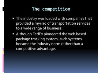 The competition 
 The industry was loaded with companies that 
provided a myriad of transportation services 
to a wide range of business. 
 Although FedEx pioneered the web based 
package tracking system, such systems 
became the industry norm rather than a 
competitive advantage. 
 