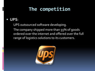 The competition 
 UPS: 
UPS outsourced software developing. 
The company shipped more than 55% of goods 
ordered over the internet and offered over the full 
range of logistics solutions to its customers. 
 