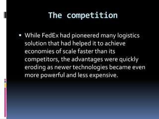 The competition 
 While FedEx had pioneered many logistics 
solution that had helped it to achieve 
economies of scale faster than its 
competitors, the advantages were quickly 
eroding as newer technologies became even 
more powerful and less expensive. 
 