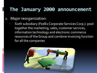 The January 2000 announcement 
2. Major reorganization: 
• Sixth subsidiary (FedEx Corporate Services Corp.): pool 
together the marketing, sales, customer services, 
information technology and electronic commerce 
resources of the Group and combine invoicing function 
for all the companies 
 