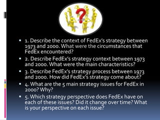  1. Describe the context of FedEx’s strategy between 
1973 and 2000. What were the circumstances that 
FedEx encountered? 
 2. Describe FedEx’s strategy context between 1973 
and 2000. What were the main characteristics? 
 3. Describe FedEx’s strategy process between 1973 
and 2000. How did FedEx’s strategy come about? 
 4. What are the 5 main strategy issues for FedEx in 
2000? Why? 
 5. Which strategy perspective does FedEx have on 
each of these issues? Did it change over time? What 
is your perspective on each issue? 
 