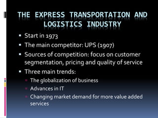 THE EXPRESS TRANSPORTATION AND 
LOGISTICS INDUSTRY 
 Start in 1973 
 The main competitor: UPS (1907) 
 Sources of competition: focus on customer 
segmentation, pricing and quality of service 
 Three main trends: 
 The globalization of business 
 Advances in IT 
 Changing market demand for more value added 
services 
 