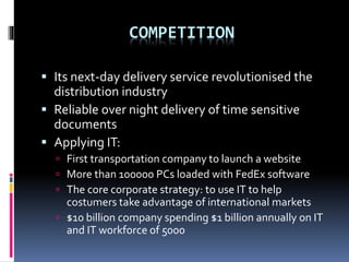 COMPETITION 
 Its next-day delivery service revolutionised the 
distribution industry 
 Reliable over night delivery of time sensitive 
documents 
 Applying IT: 
 First transportation company to launch a website 
 More than 100000 PCs loaded with FedEx software 
 The core corporate strategy: to use IT to help 
costumers take advantage of international markets 
 $10 billion company spending $1 billion annually on IT 
and IT workforce of 5000 
 