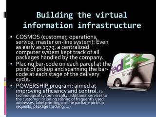 Building the virtual 
information infrastructure 
 COSMOS (customer, operations, 
service, master on-line system): Even 
as early as 1979, a centralized 
computer system kept track of all 
packages handled by the company. 
 Placing bar-code on each parcel at the 
point of pickup and scanning the bar-code 
at each stage of the delivery 
cycle. 
 POWERSHIP program: aimed at 
improving efficiency and control. (a 
technological system in 1984. additional services to 
the customer including storing of frequently used 
addresses, label printing, on-line package pick-up 
requests, package tracking, …) 
 