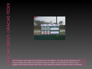 Con el apoyo de Fedex se han logrado los 03 tableros  de nivel de Competencia, 01 nuevo equipo de radiocomunicacion para la caseta, la contratación de la futura pagina web de los tenistas del Club y otros beneficios directos para nuestra actividad. 