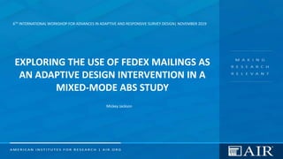 6TH INTERNATIONAL WORKSHOP FOR ADVANCES IN ADAPTIVE AND RESPONSIVE SURVEY DESIGN| NOVEMBER 2019
EXPLORING THE USE OF FEDEX MAILINGS AS
AN ADAPTIVE DESIGN INTERVENTION IN A
MIXED-MODE ABS STUDY
Mickey Jackson
 