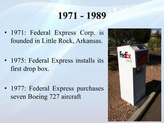 1971 - 1989
• 1971: Federal Express Corp. is
founded in Little Rock, Arkansas.
• 1975: Federal Express installs its
first drop box.
• 1977: Federal Express purchases
seven Boeing 727 aircraft
 