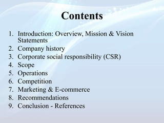 Contents
1. Introduction: Overview, Mission & Vision
Statements
2. Company history
3. Corporate social responsibility (CSR)
4. Scope
5. Operations
6. Competition
7. Marketing & E-commerce
8. Recommendations
9. Conclusion - References
 