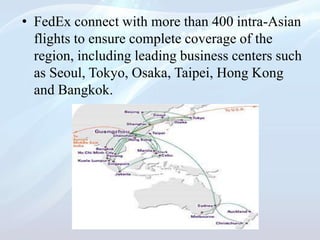 • FedEx connect with more than 400 intra-Asian
flights to ensure complete coverage of the
region, including leading business centers such
as Seoul, Tokyo, Osaka, Taipei, Hong Kong
and Bangkok.
 