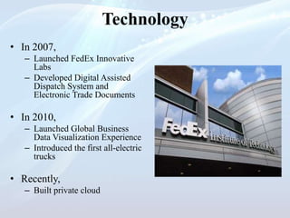 Technology
• In 2007,
– Launched FedEx Innovative
Labs
– Developed Digital Assisted
Dispatch System and
Electronic Trade Documents
• In 2010,
– Launched Global Business
Data Visualization Experience
– Introduced the first all-electric
trucks
• Recently,
– Built private cloud
 
