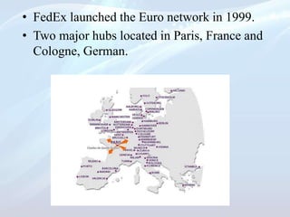 • FedEx launched the Euro network in 1999.
• Two major hubs located in Paris, France and
Cologne, German.
 