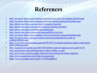 References
• http://investors.fedex.com/company-overview/overview-of-company/default.aspx
• http://investors.fedex.com/company-overview/mission-and-goals/default.aspx
• http://about.van.fedex.com/our-story/company-structure/
• http://about.van.fedex.com/our-story/history-timeline/timeline/
• http://about.van.fedex.com/blog/tag/technology/
• http://about.van.fedex.com/social-responsibility/overview/
• http://investors.fedex.com/company-overview/mission-and-goals/default.aspx
• http://investors.fedex.com/governance-and-citizenship/policies/code-of-
conduct/default.aspx
• http://www.fool.com/investing/general/2014/07/21/despite-optimism-fedex-corporation-
faces-challenge.aspx
• http://logisticsviewpoints.com/2015/04/10/this-week-in-logistics-news-april-4-10/
• http://processedword.com/blog/usps-vs-dhl-vs-fedex-vs-ups/
• http://www.fedex.com/us/supply-chain/services/critical-inventory-logistics/
• http://www.senseaware.com/what-is-senseaware/
• https://www.youtube.com/watch?v=7USlVgd0OyY
 