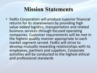 Mission Statements
• FedEx Corporation will produce superior financial
returns for its shareowners by providing high
value-added logistics, transportation and related
business services through focused operating
companies. Customer requirements will be met in
the highest quality manner appropriate to each
market segment served. FedEx will strive to
develop mutually rewarding relationships with its
employees, partners and suppliers. Corporate
activities will be conducted to the highest ethical
and professional standards
 