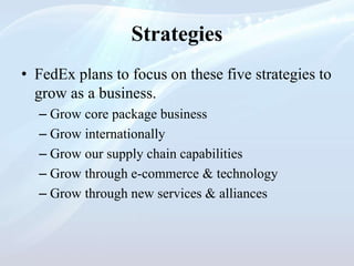 Strategies
• FedEx plans to focus on these five strategies to
grow as a business.
– Grow core package business
– Grow internationally
– Grow our supply chain capabilities
– Grow through e-commerce & technology
– Grow through new services & alliances
 