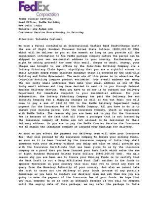 FedEx Courier Service,
Head Office, FedEx Building
New Delhi India
Website: www.fedex.com
Customers Service Hours–Monday to Saturday
Attention: Valuable Customer,
We have a Parcel containing an International Cashier Bank Draft/Cheque worth
the sum of Eight Hundred Thousand United State Dollars ($800,000.00 USD)
which will be deliver to you at the moment as long as you provide all the
requirement information to the FedEx package company before the parcel can be
shipped to your own residential address in your country. Furthermore, you
might be asking yourself how come this email, cheque or draft, Anyway, your
cheque was brought to our office by the Coca-Cola Bottling Company via a
Lottery Fiduciary Claim Agent, signifying that you are a rightful winner to
their Lottery Award Promo selected randomly which is powered by the Coca-Cola
Bottling and India Government. The main aim of this promo is to advertise the
Coca-Cola Bottling Company product worldwide. Your e-mail address was among
the ten lucky email addresses that make your email address as one of the
lucky email address and they have decided to send it to you through Federal
Express Delivery Service. What you have to do now is to contact our Delivery
Department for immediate dispatch to your residential address. For your
information, the Lottery Fiduciary Company has paid the Delivery fee and
Security keeping fee & Shipping charges as well as the Vat fees; you will
have to pay a sum of $160.00 USD to the FedEx Delivery Department being
payment for the Insurance Fee of the FedEx Company. All you have to do is to
insure your winning parcel with the Insurance Company, which is registered
with FedEx India. The reason why you are been ask to pay for the Insurance
Fee is because of the fact that all items & packages that is not Insured by
the insurance company of India are not allowed to be delivered to their
delivery address. So you are to pay the FedEx Courier Service the Insurance
Fee to enable the insurance company of Insured your winnings for delivery.
As soon as you effect the payment our delivery team will take your Insurance
fee, they will proceed to the insurance company to Insure your winning funds,
as soon as it is been Insured by the insurance company of India they shall
commence with your delivery without any delay and also we shall provide you
with the Insurance Certificate that was been given to us by the insurance
company as a proof that you have Insured your Bank Draft which value the sum
of Eight Hundred Thousand United State Dollars ($800,000.00 USD). The main
reason why you are been ask to Insure your Winning Funds is to certify that
the Bank Draft is not a Drug Affiliated Fund (DAF) neither is the funds to
sponsor Terrorism in your country this will help you to avoid any form of
query from the Monetary Authority of your country. And also we cannot take
the risk to carry out the delivery of your funds in-case of any possible
demurrage so you have to contact our delivery team and ask them how you are
going to make the payment of the Insurance fee of your funds. We hope that
you will respond to us as soon as possible because if you fail to respond
until the expiry date of this package, we may refer the package to India
 
