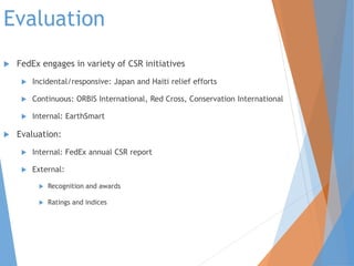 Evaluation
 FedEx engages in variety of CSR initiatives
 Incidental/responsive: Japan and Haiti relief efforts
 Continuous: ORBIS International, Red Cross, Conservation International
 Internal: EarthSmart
 Evaluation:
 Internal: FedEx annual CSR report
 External:
 Recognition and awards
 Ratings and indices
 