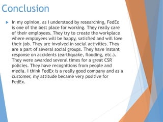Conclusion
 In my opinion, as I understood by researching, FedEx
is one of the best place for working. They really care
of their employees. They try to create the workplace
where employees will be happy, satisfied and will love
their job. They are involved in social activities. They
are a part of several social groups. They have instant
response on accidents (earthquake, flooding, etc.).
They were awarded several times for a great CSR
policies. They have recognitions from people and
media. I think FedEx is a really good company and as a
customer, my attitude became very positive for
FedEx.
 