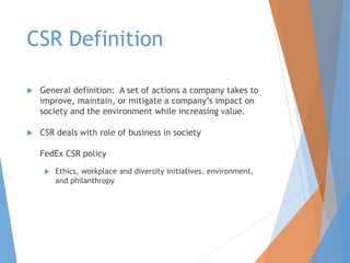 CSR Definition
 General definition: A set of actions a company takes to
improve, maintain, or mitigate a company’s impact on
society and the environment while increasing value.
 CSR deals with role of business in society
FedEx CSR policy
 Ethics, workplace and diversity initiatives, environment,
and philanthropy
 