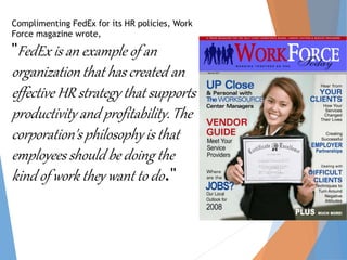 Complimenting FedEx for its HR policies, Work
Force magazine wrote,
"FedEx is an example of an
organization that has created an
effective HR strategy that supports
productivity and profitability. The
corporation's philosophy is that
employees should be doing the
kind of work they want to do."
 