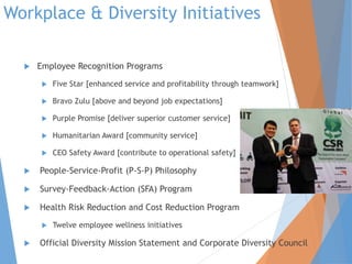 Workplace & Diversity Initiatives
 Employee Recognition Programs
 Five Star [enhanced service and profitability through teamwork]
 Bravo Zulu [above and beyond job expectations]
 Purple Promise [deliver superior customer service]
 Humanitarian Award [community service]
 CEO Safety Award [contribute to operational safety]
 People-Service-Profit (P-S-P) Philosophy
 Survey-Feedback-Action (SFA) Program
 Health Risk Reduction and Cost Reduction Program
 Twelve employee wellness initiatives
 Official Diversity Mission Statement and Corporate Diversity Council
 