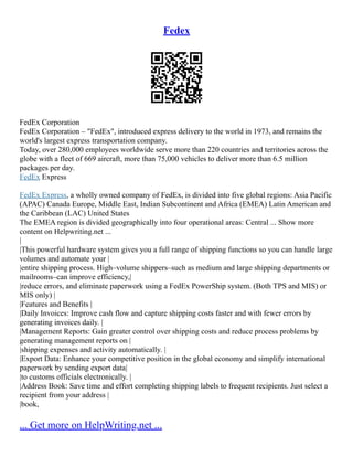 Fedex
FedEx Corporation
FedEx Corporation – "FedEx", introduced express delivery to the world in 1973, and remains the
world's largest express transportation company.
Today, over 280,000 employees worldwide serve more than 220 countries and territories across the
globe with a fleet of 669 aircraft, more than 75,000 vehicles to deliver more than 6.5 million
packages per day.
FedEx Express
FedEx Express, a wholly owned company of FedEx, is divided into five global regions: Asia Pacific
(APAC) Canada Europe, Middle East, Indian Subcontinent and Africa (EMEA) Latin American and
the Caribbean (LAC) United States
The EMEA region is divided geographically into four operational areas: Central ... Show more
content on Helpwriting.net ...
|
|This powerful hardware system gives you a full range of shipping functions so you can handle large
volumes and automate your |
|entire shipping process. High–volume shippers–such as medium and large shipping departments or
mailrooms–can improve efficiency,|
|reduce errors, and eliminate paperwork using a FedEx PowerShip system. (Both TPS and MIS) or
MIS only) |
|Features and Benefits |
|Daily Invoices: Improve cash flow and capture shipping costs faster and with fewer errors by
generating invoices daily. |
|Management Reports: Gain greater control over shipping costs and reduce process problems by
generating management reports on |
|shipping expenses and activity automatically. |
|Export Data: Enhance your competitive position in the global economy and simplify international
paperwork by sending export data|
|to customs officials electronically. |
|Address Book: Save time and effort completing shipping labels to frequent recipients. Just select a
recipient from your address |
|book,
... Get more on HelpWriting.net ...
 