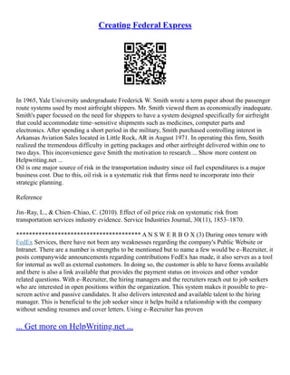 Creating Federal Express
In 1965, Yale University undergraduate Frederick W. Smith wrote a term paper about the passenger
route systems used by most airfreight shippers. Mr. Smith viewed them as economically inadequate.
Smith's paper focused on the need for shippers to have a system designed specifically for airfreight
that could accommodate time–sensitive shipments such as medicines, computer parts and
electronics. After spending a short period in the military, Smith purchased controlling interest in
Arkansas Aviation Sales located in Little Rock, AR in August 1971. In operating this firm, Smith
realized the tremendous difficulty in getting packages and other airfreight delivered within one to
two days. This inconvenience gave Smith the motivation to research ... Show more content on
Helpwriting.net ...
Oil is one major source of risk in the transportation industry since oil fuel expenditures is a major
business cost. Due to this, oil risk is a systematic risk that firms need to incorporate into their
strategic planning.
Reference
Jin–Ray, L., & Chien–Chiao, C. (2010). Effect of oil price risk on systematic risk from
transportation services industry evidence. Service Industries Journal, 30(11), 1853–1870.
*************************************** A N S W E R B O X (3) During ones tenure with
FedEx Services, there have not been any weaknesses regarding the company's Public Website or
Intranet. There are a number is strengths to be mentioned but to name a few would be e–Recruiter, it
posts companywide announcements regarding contributions FedEx has made, it also serves as a tool
for internal as well as external customers. In doing so, the customer is able to have forms available
and there is also a link available that provides the payment status on invoices and other vendor
related questions. With e–Recruiter, the hiring managers and the recruiters reach out to job seekers
who are interested in open positions within the organization. This system makes it possible to pre–
screen active and passive candidates. It also delivers interested and available talent to the hiring
manager. This is beneficial to the job seeker since it helps build a relationship with the company
without sending resumes and cover letters. Using e–Recruiter has proven
... Get more on HelpWriting.net ...
 