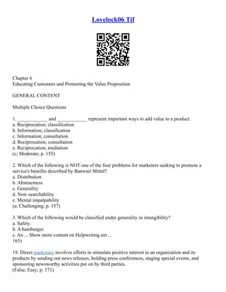 Lovelock06 Tif
Chapter 6
Educating Customers and Promoting the Value Proposition
GENERAL CONTENT
Multiple Choice Questions
1. ____________ and ____________ represent important ways to add value to a product.
a. Reciprocation; classification
b. Information; classification
c. Information; consultation
d. Reciprocation; consultation
e. Reciprocation; mediation
(c; Moderate; p. 155)
2. Which of the following is NOT one of the four problems for marketers seeking to promote a
service's benefits described by Banwari Mittal?
a. Distribution
b. Abstractness
c. Generality
d. Non–searchability
e. Mental impalpability
(a; Challenging; p. 157)
3. Which of the following would be classified under generality in intangibility?
a. Safety.
b. A hamburger.
c. An ... Show more content on Helpwriting.net ...
165)
19. Direct marketing involves efforts to stimulate positive interest in an organization and its
products by sending out news releases, holding press conferences, staging special events, and
sponsoring newsworthy activities put on by third parties.
(False; Easy; p. 171)
 