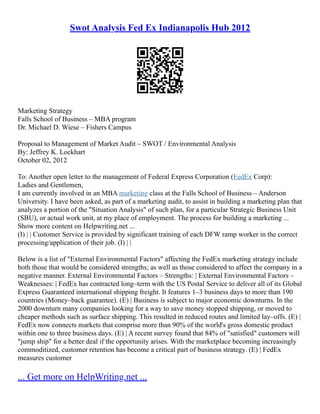 Swot Analysis Fed Ex Indianapolis Hub 2012
Marketing Strategy
Falls School of Business – MBA program
Dr. Michael D. Wiese – Fishers Campus
Proposal to Management of Market Audit – SWOT / Environmental Analysis
By: Jeffrey K. Lockhart
October 02, 2012
To: Another open letter to the management of Federal Express Corporation (FedEx Corp):
Ladies and Gentlemen,
I am currently involved in an MBA marketing class at the Falls School of Business – Anderson
University. I have been asked, as part of a marketing audit, to assist in building a marketing plan that
analyzes a portion of the "Situation Analysis" of such plan, for a particular Strategic Business Unit
(SBU), or actual work unit, at my place of employment. The process for building a marketing ...
Show more content on Helpwriting.net ...
(I) | | Customer Service is provided by significant training of each DFW ramp worker in the correct
processing/application of their job. (I) | |
Below is a list of "External Environmental Factors" affecting the FedEx marketing strategy include
both those that would be considered strengths; as well as those considered to affect the company in a
negative manner. External Environmental Factors – Strengths: | External Environmental Factors –
Weaknesses: | FedEx has contracted long–term with the US Postal Service to deliver all of its Global
Express Guaranteed international shipping freight. It features 1–3 business days to more than 190
countries (Money–back guarantee). (E) | Business is subject to major economic downturns. In the
2000 downturn many companies looking for a way to save money stopped shipping, or moved to
cheaper methods such as surface shipping. This resulted in reduced routes and limited lay–offs. (E) |
FedEx now connects markets that comprise more than 90% of the world's gross domestic product
within one to three business days. (E) | A recent survey found that 84% of "satisfied" customers will
"jump ship" for a better deal if the opportunity arises. With the marketplace becoming increasingly
commoditized, customer retention has become a critical part of business strategy. (E) | FedEx
measures customer
... Get more on HelpWriting.net ...
 