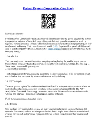 Federal Express Corporation: Case Study
Executive Summary.
Federal Express Corporation ("FedEx Express") is the innovator and the global leader in the express
transportation industry, offering full range of integrated air and ground transportation services,
logistics, customs clearance services, telecommunications and shipment handling technology in over
two hundred and twenty (220) countries around world. FedEx Express offers speed, reliability and
ease of use at competitive prices. A major part of FedEx Express success is directly attributed by its
company strategy.
1. Introduction
This case study report aims at illustrating, analysing and explaining the world's largest express
transportation company "FedEx Express" and looks at how its strategy developed. In a first step ...
Show more content on Helpwriting.net ...
3. External Environment
The first requirement for understanding a company is a thorough analysis of its environment which
can be broken into two areas; its macro–environment, and its industry.
3.1 PEST Analysis
The most general layer of the environment is often referred to as the macro–environment where an
understanding of political, economic, social and technological influences (PEST). The PEST
Analysis is a framework that strategy consultants use to scan the external macro–environment in
which a firm operates – the outside influences on success or failure.
PEST factors are discussed in detail below.
3.1.1 Political
U.S. has been very successful in opening up many international aviation regimes, there are still
countries that seem to endorse aviation protectionism. For example, some of the more established
aviation players such as the United Kingdom still want to limit competition in their international
markets.
 