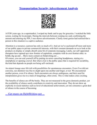 Transportation Security Advertisement Analysis
A FEW years ago, in a supermarket, I swiped my bank card to pay for groceries. I watched the little
screen, waiting for its prompts. During the intervals between swiping my card, confirming the
amount and entering my PIN, I was shown advertisements. Clearly some genius had realized that a
person in this situation is a captive audience.
Attention is a resource; a person has only so much of it. And yet we've auctioned off more and more
of our public space to private commercial interests, with their constant demands on us to look at the
products on display or simply absorb some bit of corporate messaging. Lately, our self–appointed
disrupters have opened up a new frontier of capitalism, complete with its own frontier ethic: to
boldly dig up and ... Show more content on Helpwriting.net ...
Of course, you can seal yourself off by putting on noise–canceling headphones, staring at a
smartphone or opening a novel. But what is lost is the public space that is required for sociability,
the kind that depends on people not being self–enclosed.
An airport lounge once felt rich with possibilities for spontaneous encounters. Even if we did not
converse, our attention was free to alight upon one another and linger, or not. We encountered
another person, even if in silence. Such encounters are always ambiguous, and their need for
interpretation gives rise to a train of imaginings, often erotic. This is what makes cities exciting.
The benefits of silence are off the books. They are not measured in the gross domestic product, yet
the availability of silence surely contributes to creativity and innovation. They do not show up
explicitly in social statistics such as level of educational achievement, yet one consumes a great deal
of silence in the course of becoming
... Get more on HelpWriting.net ...
 