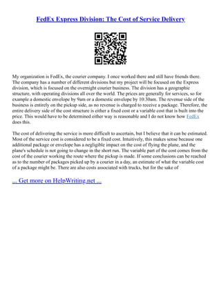 FedEx Express Division: The Cost of Service Delivery
My organization is FedEx, the courier company. I once worked there and still have friends there.
The company has a number of different divisions but my project will be focused on the Express
division, which is focused on the overnight courier business. The division has a geographic
structure, with operating divisions all over the world. The prices are generally for services, so for
example a domestic envelope by 9am or a domestic envelope by 10:30am. The revenue side of the
business is entirely on the pickup side, as no revenue is charged to receive a package. Therefore, the
entire delivery side of the cost structure is either a fixed cost or a variable cost that is built into the
price. This would have to be determined either way is reasonable and I do not know how FedEx
does this.
The cost of delivering the service is more difficult to ascertain, but I believe that it can be estimated.
Most of the service cost is considered to be a fixed cost. Intuitively, this makes sense because one
additional package or envelope has a negligible impact on the cost of flying the plane, and the
plane's schedule is not going to change in the short run. The variable part of the cost comes from the
cost of the courier working the route where the pickup is made. If some conclusions can be reached
as to the number of packages picked up by a courier in a day, an estimate of what the variable cost
of a package might be. There are also costs associated with trucks, but for the sake of
... Get more on HelpWriting.net ...
 